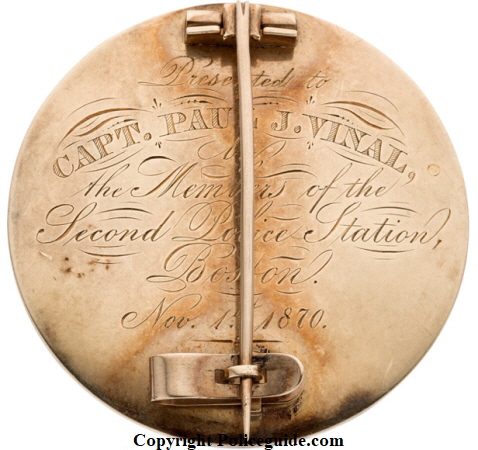 Back of Boston Police presentation badge showing inscription: Presented to Capt. Paul J. Vinal by the members of the Second Police Station Boston Nov. 15, 1870. Badge is solid gold. Back of Boston Police presentation badge showing inscription: Presented to Capt. Paul J. Vinal by the members of the Second Police Station Boston Nov. 15, 1870. Badge is solid gold.